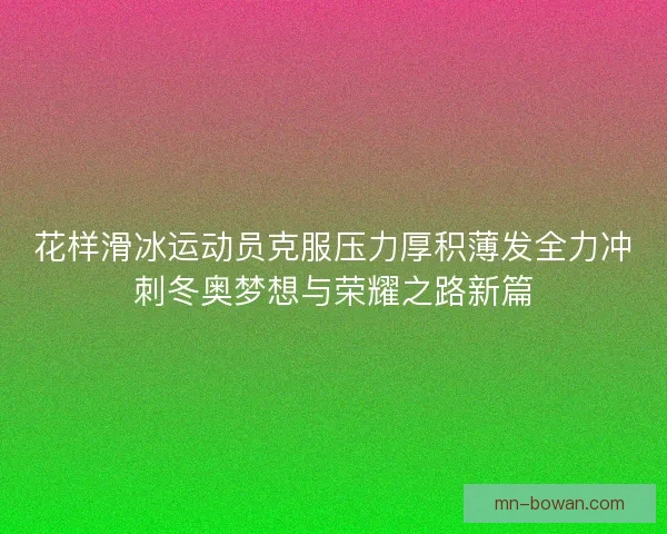 花样滑冰运动员克服压力厚积薄发全力冲刺冬奥梦想与荣耀之路新篇