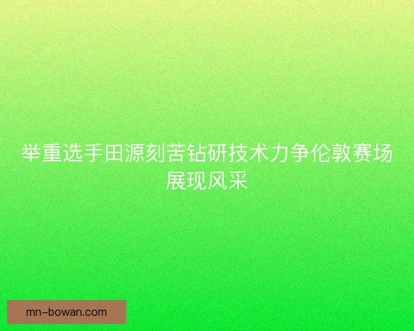 举重选手田源刻苦钻研技术力争伦敦赛场展现风采