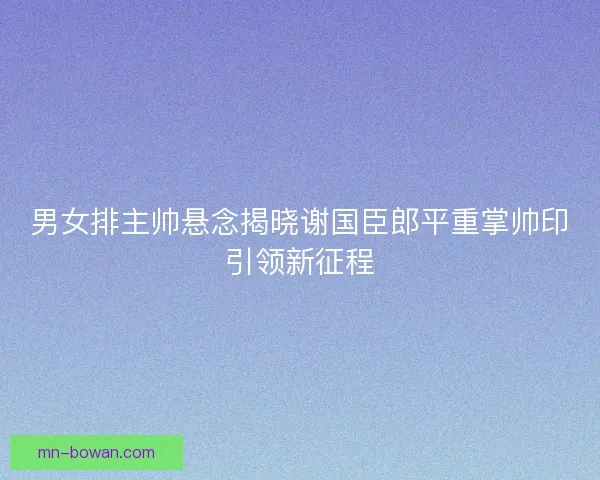 男女排主帅悬念揭晓谢国臣郎平重掌帅印引领新征程