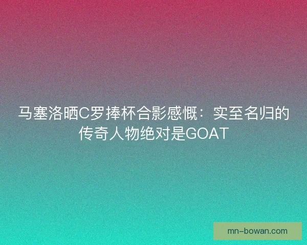 马塞洛晒C罗捧杯合影感慨：实至名归的传奇人物绝对是GOAT