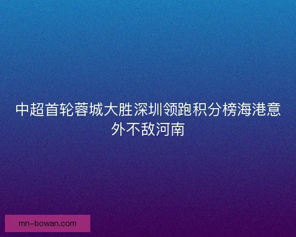 中超首轮蓉城大胜深圳领跑积分榜海港意外不敌河南 中超首轮蓉城大胜深圳领跑积分榜海港意外不敌河南