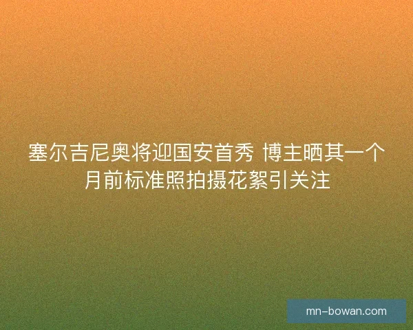 塞尔吉尼奥将迎国安首秀 博主晒其一个月前标准照拍摄花絮引关注