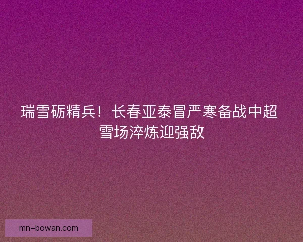 瑞雪砺精兵！长春亚泰冒严寒备战中超 雪场淬炼迎强敌