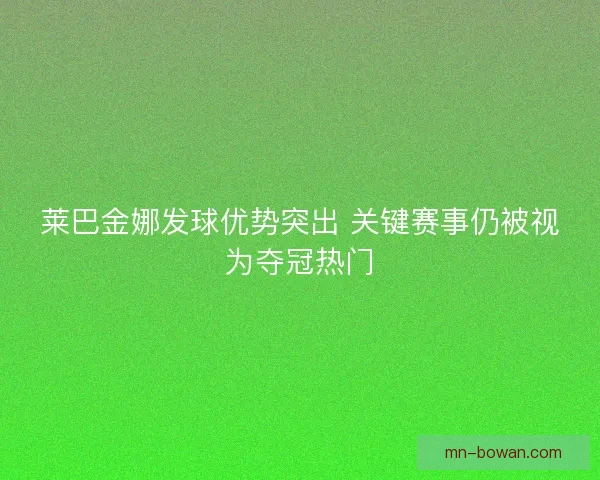莱巴金娜发球优势突出 关键赛事仍被视为夺冠热门